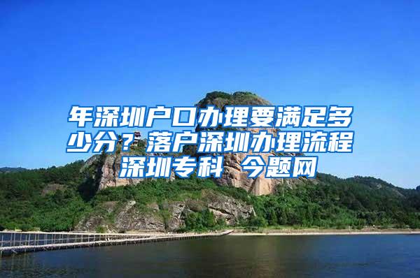 年深圳户口办理要满足多少分？落户深圳办理流程 深圳专科 今题网