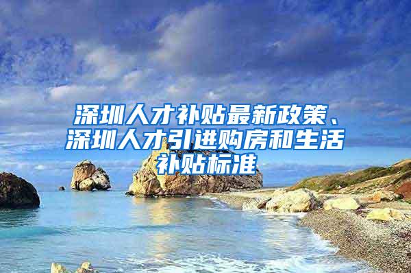 深圳人才补贴最新政策、深圳人才引进购房和生活补贴标准