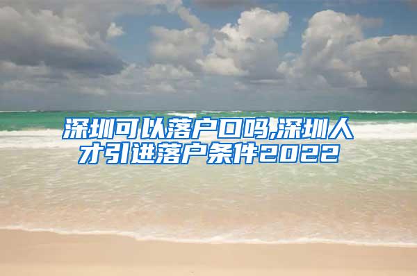 深圳可以落户口吗,深圳人才引进落户条件2022