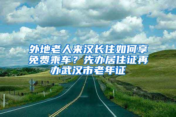 外地老人来汉长住如何享免费乘车？先办居住证再办武汉市老年证