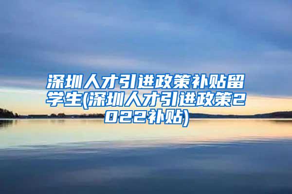 深圳人才引进政策补贴留学生(深圳人才引进政策2022补贴)