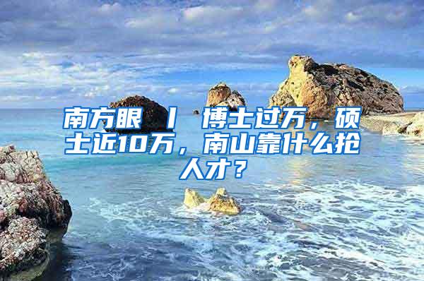 南方眼 丨 博士过万，硕士近10万，南山靠什么抢人才？