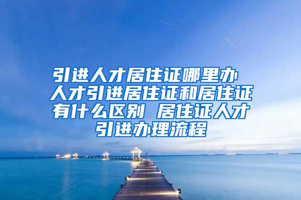 引进人才居住证哪里办 人才引进居住证和居住证有什么区别 居住证人才引进办理流程