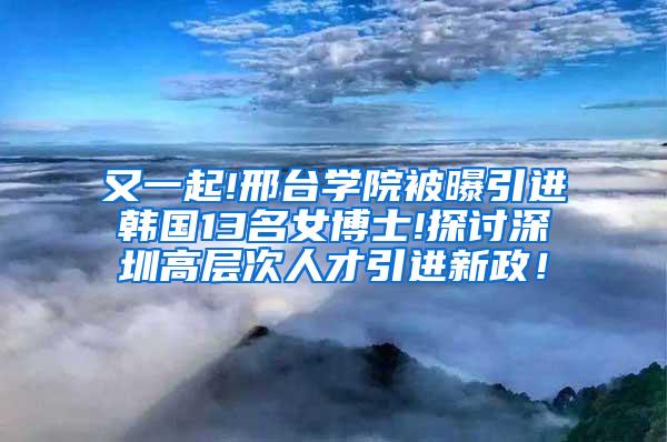 又一起!邢台学院被曝引进韩国13名女博士!探讨深圳高层次人才引进新政！