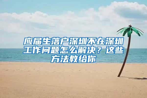 应届生落户深圳不在深圳工作问题怎么解决？这些方法教给你