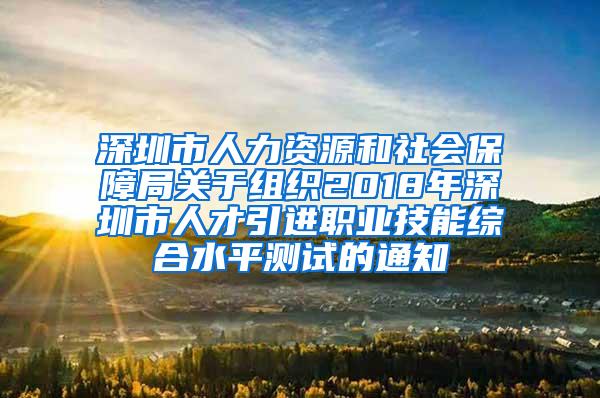 深圳市人力资源和社会保障局关于组织2018年深圳市人才引进职业技能综合水平测试的通知