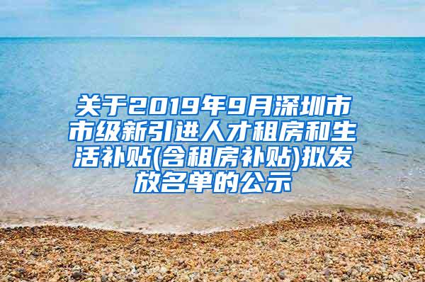 关于2019年9月深圳市市级新引进人才租房和生活补贴(含租房补贴)拟发放名单的公示