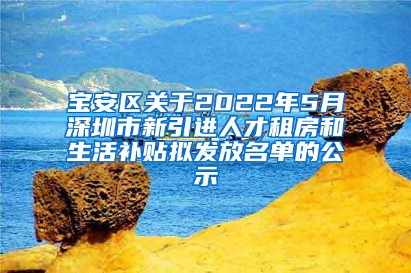 宝安区关于2022年5月深圳市新引进人才租房和生活补贴拟发放名单的公示