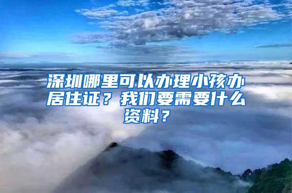 深圳哪里可以办理小孩办居住证？我们要需要什么资料？