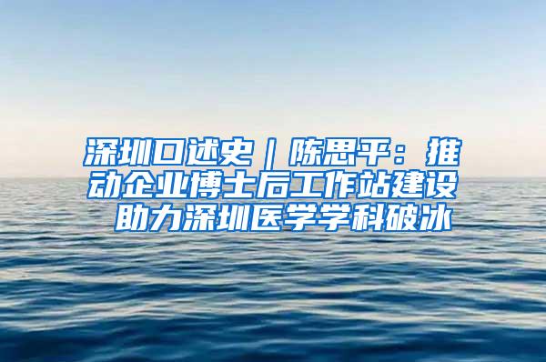 深圳口述史｜陈思平：推动企业博士后工作站建设 助力深圳医学学科破冰