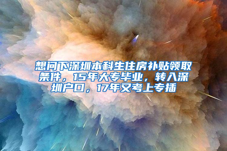 想问下深圳本科生住房补贴领取条件，15年大专毕业，转入深圳户口，17年又考上专插