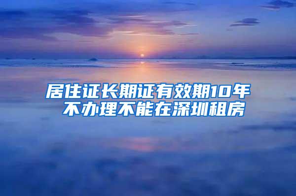 居住证长期证有效期10年 不办理不能在深圳租房