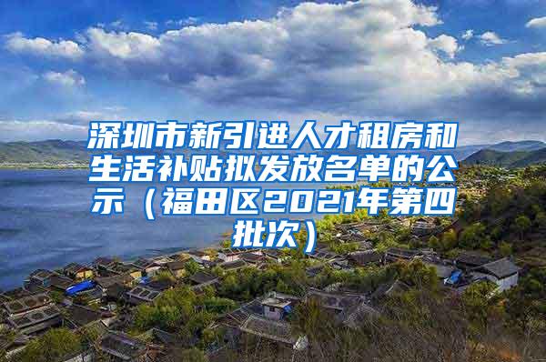 深圳市新引进人才租房和生活补贴拟发放名单的公示（福田区2021年第四批次）