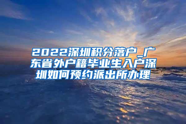 2022深圳积分落户_广东省外户籍毕业生入户深圳如何预约派出所办理