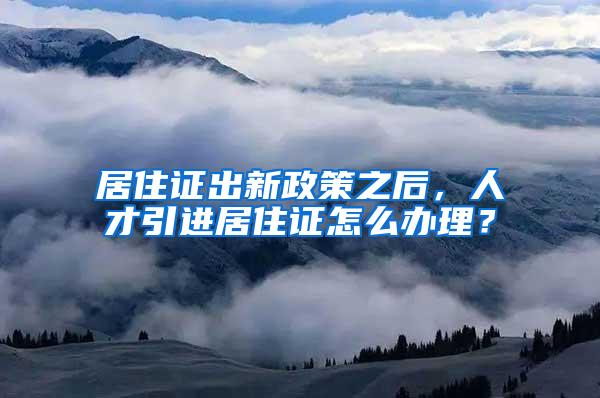 居住证出新政策之后，人才引进居住证怎么办理？