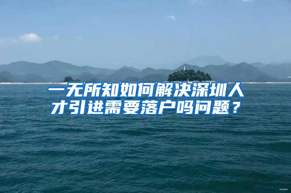 一无所知如何解决深圳人才引进需要落户吗问题？