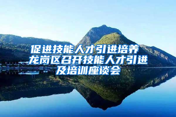 促进技能人才引进培养 龙岗区召开技能人才引进及培训座谈会