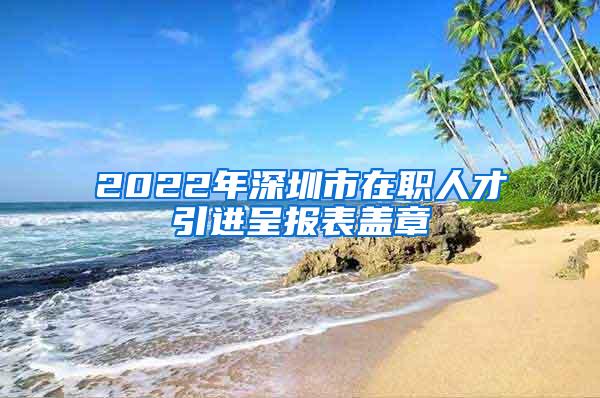 2022年深圳市在职人才引进呈报表盖章