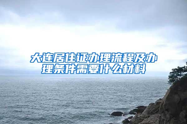 大连居住证办理流程及办理条件需要什么材料