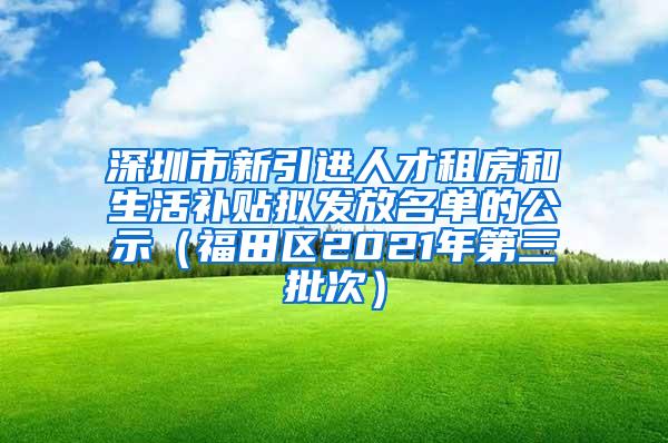 深圳市新引进人才租房和生活补贴拟发放名单的公示（福田区2021年第三批次）