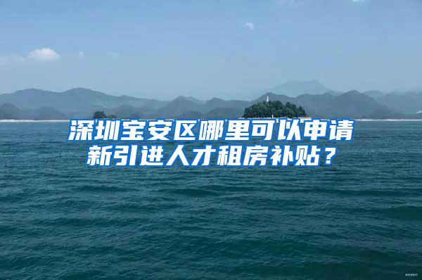 深圳宝安区哪里可以申请新引进人才租房补贴？