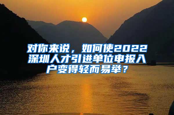 对你来说，如何使2022深圳人才引进单位申报入户变得轻而易举？