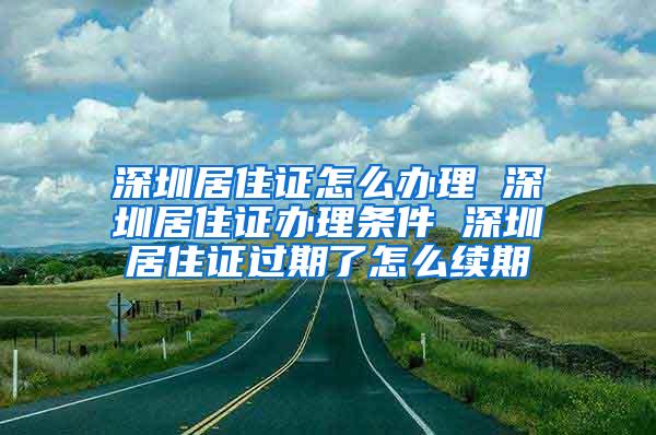 深圳居住证怎么办理 深圳居住证办理条件 深圳居住证过期了怎么续期