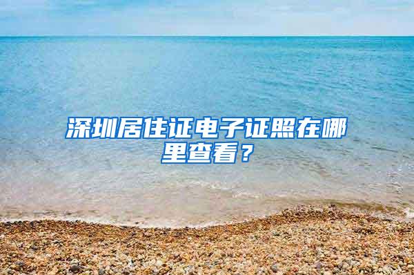 深圳居住证电子证照在哪里查看？