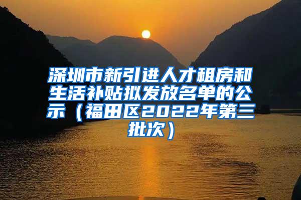 深圳市新引进人才租房和生活补贴拟发放名单的公示（福田区2022年第三批次）