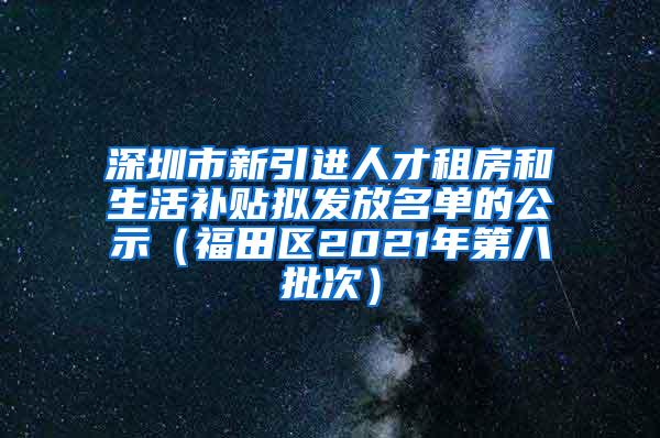 深圳市新引进人才租房和生活补贴拟发放名单的公示（福田区2021年第八批次）