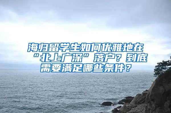 海归留学生如何优雅地在“北上广深”落户？到底需要满足哪些条件？