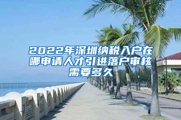 2022年深圳纳税入户在哪申请人才引进落户审核需要多久