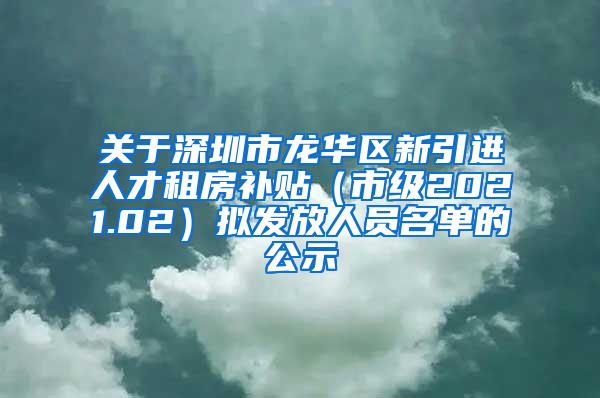 关于深圳市龙华区新引进人才租房补贴（市级2021.02）拟发放人员名单的公示