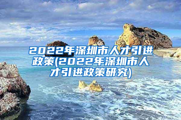 2022年深圳市人才引进政策(2022年深圳市人才引进政策研究)