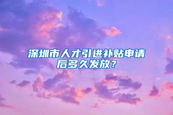 深圳市人才引进补贴申请后多久发放？