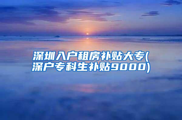 深圳入户租房补贴大专(深户专科生补贴9000)