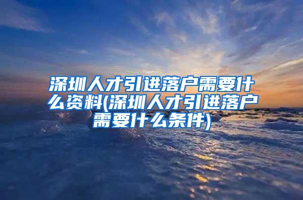 深圳人才引进落户需要什么资料(深圳人才引进落户需要什么条件)