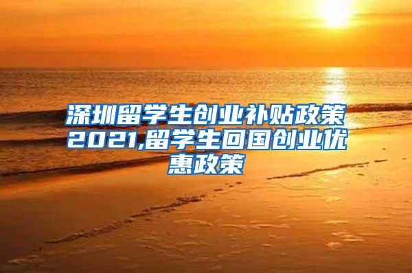 深圳留学生创业补贴政策2021,留学生回国创业优惠政策