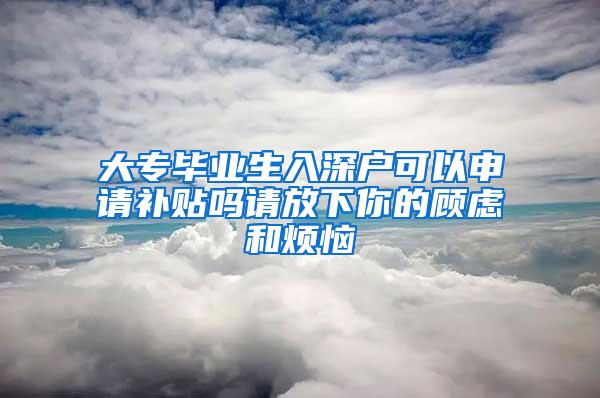 大专毕业生入深户可以申请补贴吗请放下你的顾虑和烦恼