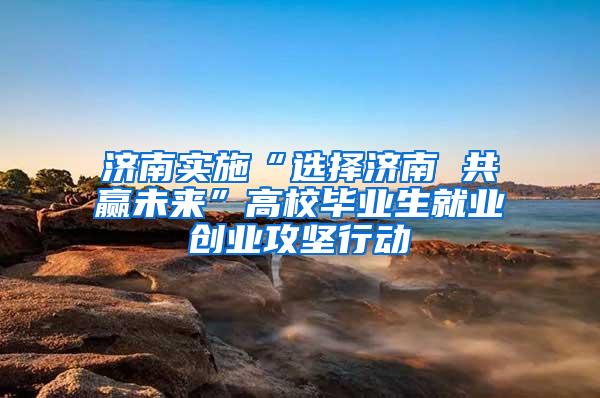 济南实施“选择济南 共赢未来”高校毕业生就业创业攻坚行动