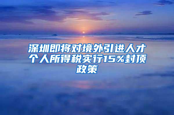 深圳即将对境外引进人才个人所得税实行15%封顶政策