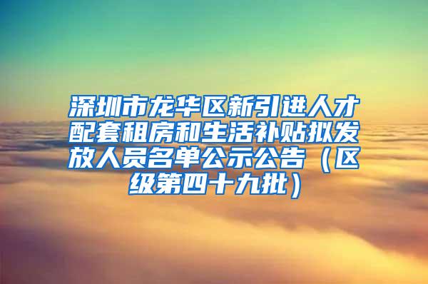 深圳市龙华区新引进人才配套租房和生活补贴拟发放人员名单公示公告（区级第四十九批）