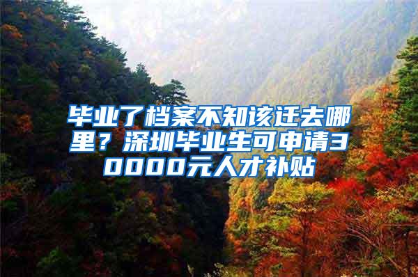 毕业了档案不知该迁去哪里？深圳毕业生可申请30000元人才补贴