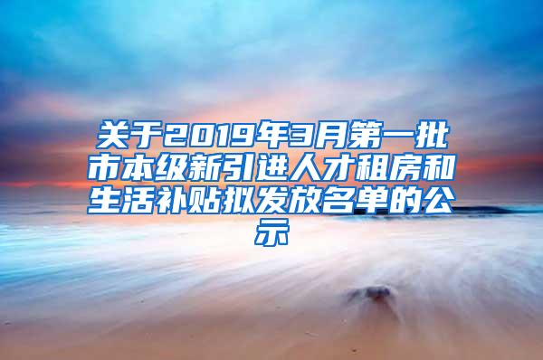 关于2019年3月第一批市本级新引进人才租房和生活补贴拟发放名单的公示