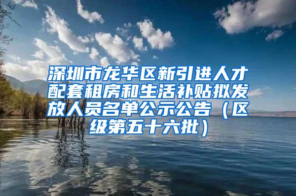 深圳市龙华区新引进人才配套租房和生活补贴拟发放人员名单公示公告（区级第五十六批）