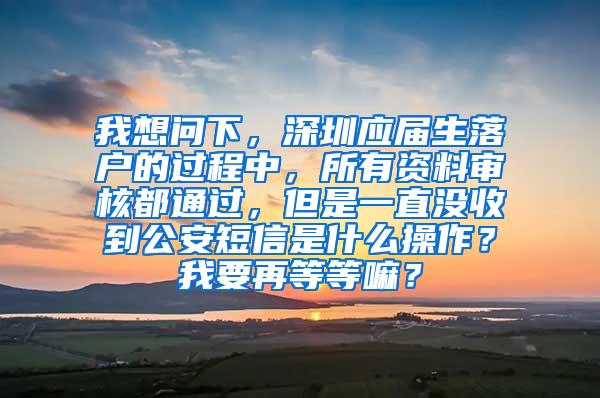 我想问下，深圳应届生落户的过程中，所有资料审核都通过，但是一直没收到公安短信是什么操作？我要再等等嘛？