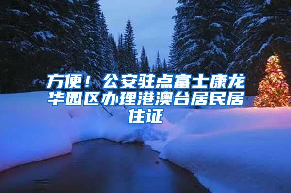 方便！公安驻点富士康龙华园区办理港澳台居民居住证