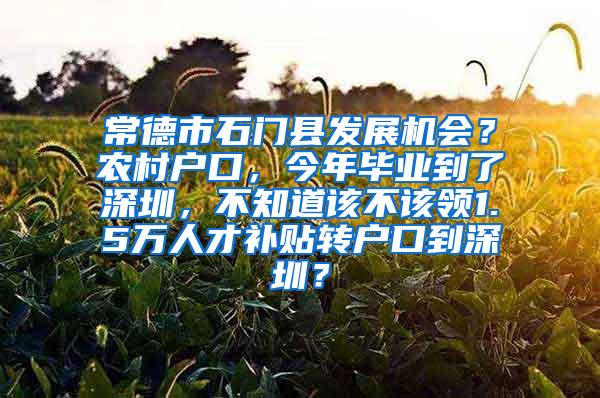 常德市石门县发展机会？农村户口，今年毕业到了深圳，不知道该不该领1.5万人才补贴转户口到深圳？