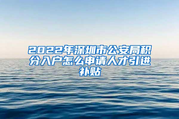 2022年深圳市公安局积分入户怎么申请人才引进补贴