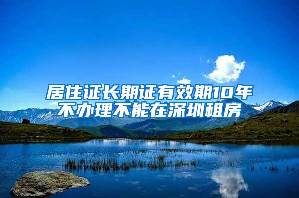 居住证长期证有效期10年不办理不能在深圳租房